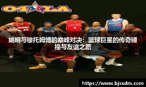 姚明与穆托姆博的巅峰对决：篮球巨星的传奇碰撞与友谊之路